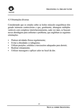 49
MANUAL SOBRE ERGONOMIA
ERGONOMIA NA ÁREADE SAÚDE
4.3 Orientações diversas
Considerando que os estudos sobre as lesões músculo-esqueléticas têm
gerado inúmeras controvérsias e que, geralmente, abrangem múltiplas
variáveis com complexo interrelacionamento, cada vez mais, se buscam
novas abordagens para enfrentar o problema, que englobam as seguintes
orientações:
§ Praticar atividades físicas regularmente;
§ Evitar a obesidade e o tabagismo;
§ Utilizar posições, colchões e travesseiros adequados para dormir;
§ Realizar relaxamento;
§ Utilizar massagem e aplicar calor no local da dor.
 