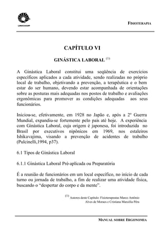 FISIOTERAPIA
MANUAL SOBRE ERGONOMIA
CAPÍTULO VI
GINÁSTICA LABORAL (1)
A Ginástica Laboral constitui uma seqüência de exercícios
específicos aplicados a cada atividade, sendo realizadas no próprio
local de trabalho, objetivando a prevenção, a terapêutica e o bem
estar do ser humano, devendo estar acompanhada de orientações
sobre as posturas mais adequadas nos postos de trabalho e avaliações
ergonômicas para promover as condições adequadas aos seus
funcionários.
Iniciou-se, efetivamente, em 1928 no Japão e, após a 2º Guerra
Mundial, expandiu-se fortemente pelo país até hoje. A experiência
com Ginástica Laboral, cuja origem é japonesa, foi introduzida no
Brasil por executivos nipônicos em 1969, nos estaleiros
Ishikavajima, visando a prevenção de acidentes de trabalho
(Pulcinelli,1994, p37).
6.1 Tipos de Ginástica Laboral
6.1.1 Ginástica Laboral Pré-aplicada ou Preparatória
É a reunião de funcionários em um local específico, no início de cada
turno ou jornada de trabalho, a fim de realizar uma atividade física,
buscando o “despertar do corpo e da mente”.
(1)
Autores deste Capítulo: Fisioterapeutas Marco Antônio
Alves de Moraes e Cristiana Marcélia Pêra
 