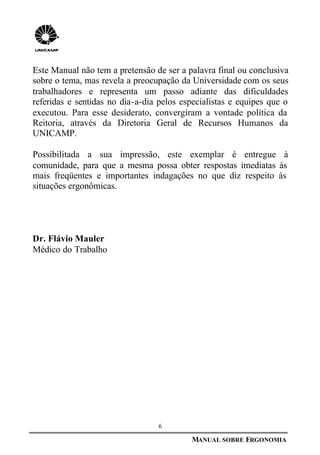 6
MANUAL SOBRE ERGONOMIA
Este Manual não tem a pretensão de ser a palavra final ou conclusiva
sobre o tema, mas revela a preocupação da Universidade com os seus
trabalhadores e representa um passo adiante das dificuldades
referidas e sentidas no dia-a-dia pelos especialistas e equipes que o
executou. Para esse desiderato, convergiram a vontade política da
Reitoria, através da Diretoria Geral de Recursos Humanos da
UNICAMP.
Possibilitada a sua impressão, este exemplar é entregue à
comunidade, para que a mesma possa obter respostas imediatas às
mais freqüentes e importantes indagações no que diz respeito às
situações ergonômicas.
Dr. Flávio Mauler
Médico do Trabalho
 
