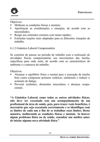 60
MANUAL SOBRE ERGONOMIA
FISIOTERAPIA
Objetivos:
§ Melhorar as condições físicas e mentais;
§ Aperfeiçoar as coordenações e sinergias, de acordo com as
necessidades;
§ Reagir aos estímulos externos com maior rapidez;
§ Estimular reações mais adaptadas para as diferentes situações de
trabalho.
6.1.2 Ginástica Laboral Compensatória
Se constitui de pausas no período de trabalho com a realização de
atividades físicas compensatórias aos movimentos das tarefas,
específicas para cada setor, de acordo com as características do
ambiente e a natureza do trabalho.
Objetivos:
§ Alcançar o equilíbrio físico e mental para a execução de tarefas
bem como compensar posturas estáticas, unilaterais e reduzir o
acúmulo de fadiga;
§ Prevenir acidentes, distensões musculares e doenças ocupa-
cionais.
“A Ginástica Laboral, como todas as outras atividades físicas,
não deve ser executada sem um acompanhamento de um
profissional da área de saúde, pois, para trazer reais benefícios, é
necessário que seja executada corretamente e se identifique com
os limites de cada um a fim de se trabalhar esses limites. Desta
maneira, melhorando as condições físicas e mentais. Se houver
algum problema físico ou de saúde, consultar um médico antes
de iniciar alguma nova atividade física.”
 