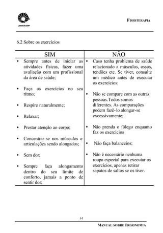 61
MANUAL SOBRE ERGONOMIA
FISIOTERAPIA
6.2 Sobre os exercícios
SIM NÃO
• Sempre antes de iniciar as
atividades físicas, fazer uma
avaliação com um profissional
da área de saúde;
• Faça os exercícios no seu
ritmo;
• Respire naturalmente;
• Relaxar;
• Prestar atenção ao corpo;
• Concentrar-se nos músculos e
articulações sendo alongados;
• Sem dor;
• Sempre faça alongamento
dentro do seu limite de
conforto, jamais a ponto de
sentir dor;
• Caso tenha problema de saúde
relacionado a músculos, ossos,
tendões etc. Se tiver, consulte
um médico antes de executar
os exercícios;
• Não se compare com as outras
pessoas.Todos somos
diferentes. As comparações
podem fazê-lo alongar-se
excessivamente;
• Não prenda o fôlego enquanto
faz os exercícios
• Não faça balanceios;
• Não é necessário nenhuma
roupa especial para executar os
exercícios, apenas retirar
sapatos de saltos se os tiver.
 
