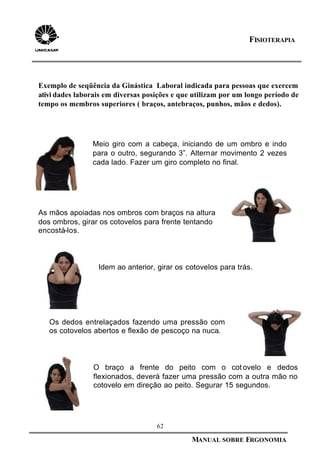 62
MANUAL SOBRE ERGONOMIA
FISIOTERAPIA
Os dedos entrelaçados fazendo uma pressão com
os cotovelos abertos e flexão de pescoço na nuca.
Meio giro com a cabeça, iniciando de um ombro e indo
para o outro, segurando 3”. Alternar movimento 2 vezes
cada lado. Fazer um giro completo no final.
Idem ao anterior, girar os cotovelos para trás.
As mãos apoiadas nos ombros com braços na altura
dos ombros, girar os cotovelos para frente tentando
encostá-los.
O braço a frente do peito com o cot ovelo e dedos
flexionados, deverá fazer uma pressão com a outra mão no
cotovelo em direção ao peito. Segurar 15 segundos.
Exemplo de seqüência da Ginástica Laboral indicada para pessoas que exercem
ativi dades laborais em diversas posições e que utilizam por um longo período de
tempo os membros superiores ( braços, antebraços, punhos, mãos e dedos).
 