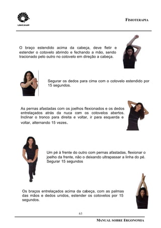 63
MANUAL SOBRE ERGONOMIA
FISIOTERAPIA
As pernas afastadas com os joelhos flexionados e os dedos
entrelaçados atrás da nuca com os cotovelos abertos.
Inclinar o tronco para direita e voltar, ir para esquerda e
voltar, alternando 15 vezes.
.
Um pé à frente do outro com pernas afastadas, flexionar o
joelho da frente, não o deixando ultrapassar a linha do pé.
Segurar 15 segundos
Os braços entrelaçados acima da cabeça, com as palmas
das mãos e dedos unidos, estender os cotovelos por 15
segundos.
Segurar os dedos para cima com o cotovelo estendido por
15 segundos.
O braço estendido acima da cabeça, deve fletir e
estender o cotovelo abrindo e fechando a mão, sendo
tracionado pelo outro no cotovelo em direção a cabeça.
 