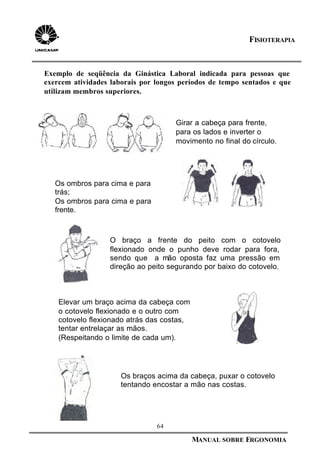 64
MANUAL SOBRE ERGONOMIA
FISIOTERAPIA
Girar a cabeça para frente,
para os lados e inverter o
movimento no final do círculo.
O braço a frente do peito com o cotovelo
flexionado onde o punho deve rodar para fora,
sendo que a mão oposta faz uma pressão em
direção ao peito segurando por baixo do cotovelo.
Os braços acima da cabeça, puxar o cotovelo
tentando encostar a mão nas costas.
Os ombros para cima e para
trás;
Os ombros para cima e para
frente.
Elevar um braço acima da cabeça com
o cotovelo flexionado e o outro com
cotovelo flexionado atrás das costas,
tentar entrelaçar as mãos.
(Respeitando o limite de cada um).
Exemplo de seqüência da Ginástica Laboral indicada para pessoas que
exercem atividades laborais por longos períodos de tempo sentados e que
utilizam membros superiores.
 
