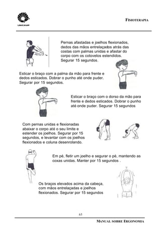 65
MANUAL SOBRE ERGONOMIA
FISIOTERAPIA
Pernas afastadas e joelhos flexionados,
dedos das mãos entrelaçados atrás das
costas com palmas unidas e afastar do
corpo com os cotovelos estendidos.
Segurar 15 segundos.
Esticar o braço com a palma da mão para frente e
dedos esticados. Dobrar o punho até onde puder.
Segurar por 15 segundos.
Esticar o braço com o dorso da mão para
frente e dedos esticados. Dobrar o punho
até onde puder. Segurar 15 segundos
Em pé, fletir um joelho e segurar o pé, mantendo as
coxas unidas. Manter por 15 segundos .
Com pernas unidas e flexionadas
abaixar o corpo até o seu limite e
estender os joelhos. Segurar por 15
segundos, e levantar com os joelhos
flexionados e coluna desenrolando.
Os braços elevados acima da cabeça,
com mãos entrelaçadas e joelhos
flexionados. Segurar por 15 segundos
 