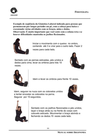 66
MANUAL SOBRE ERGONOMIA
FISIOTERAPIA
Exemplo de seqüência da Ginástica Laboral indicada para pessoas que
permanecem por longos períodos em pé, com a cabeça para baixo e
executando várias atividades com os braços, mãos e dedos.
Observação: É muito importante que você sente com a coluna reta e se
houver dificuldades mantenha os joelhos flexionados.
Iniciar o movimento com o queixo no ombro,
contando até 3 e virar para o outro lado. Fazer 2
vezes para cada lado.
Sentado com as pernas esticadas, pés unidos e
dedos para cima, levar os ombros para trás 10
vezes.
Idem e levar os ombros para frente 10 vezes.
Idem, segurar na nuca com os cotovelos unidos
e tentar encostar os cotovelos na perna.
Segurar por 15 segundos.
Sentado com os joelhos flexionados e pés unidos,
laçar o braço atrás ou na frente do corpo com
cotovelo esticado. Movimentar o braço abrindo e
fechando os dedos.15 vezes cada lado.
 