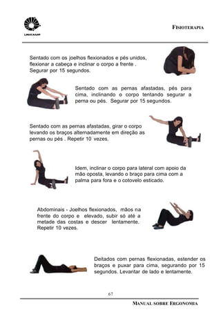 67
MANUAL SOBRE ERGONOMIA
FISIOTERAPIA
Sentado com os joelhos flexionados e pés unidos,
flexionar a cabeça e inclinar o corpo a frente .
Segurar por 15 segundos.
Deitados com pernas flexionadas, estender os
braços e puxar para cima, segurando por 15
segundos. Levantar de lado e lentamente.
Sentado com as pernas afastadas, pés para
cima, inclinando o corpo tentando segurar a
perna ou pés. Segurar por 15 segundos.
Sentado com as pernas afastadas, girar o corpo
levando os braços alternadamente em direção as
pernas ou pés . Repetir 10 vezes.
Idem, inclinar o corpo para lateral com apoio da
mão oposta, levando o braço para cima com a
palma para fora e o cotovelo esticado.
Abdominais - Joelhos flexionados, mãos na
frente do corpo e elevado, subir só até a
metade das costas e descer lentamente.
Repetir 10 vezes.
 