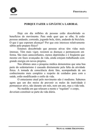 68
MANUAL SOBRE ERGONOMIA
FISIOTERAPIA
PORQUE FAZER A GINÁSTICA LABORAL
Hoje em dia milhões de pessoas estão descobrindo os
benefícios do movimento. Para onde quer que se olhe, lá estão
pessoas andando, correndo, jogando bola, tênis, andando de bicicleta.
O que é que esperam alcançar? Por que este interesse relativamente
súbito pelo preparo físico?
Estamos descobrindo que pessoas ativas têm vidas mais
intensas. Têm mais vigor, resistem as doenças e permanecem em
forma. São mais autoconfiantes, menos deprimidas e é freqüente que
mesmo em fases avançadas da vida, ainda estejam trabalhando com
grande energia em novos projetos.
Nos últimos anos a pesquisa médica demonstrou que uma boa
parte do sedentarismo é causado diretamente pela falta da atividade
física. A tomada de consciência deste fato, acompanhada de um
conhecimento mais completo a respeito de cuidados para com a
saúde, estão modificando o estilo de vida.
O entusiasmo atual pelo movimento não é modismo. Sabemos
agora que um dos meios de prevenir os males da inatividade é
permanecer ativo, não durante um mês, nem um ano, mas a vida toda.
Na medida em que relaxam a mente e “regulam” o corpo,
deveriam constituir-se parte da vida diária.
 