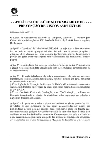 MNUAL SOBRE ERGONOMIA
POLÍTICA DE SAÚDE NO TRABALHO E DE
PREVENÇÃO DE RISCOS AMBIENTAIS
Deliberação CAD -A-03/1999
O Reitor da Universidade Estadual de Campinas, consoante o decidido pela
Câmara de Administração, na 129ª Sessão Ordinária, de 5-10-99, baixa a seguinte
Deliberação:
Artigo 1º - Todo local de trabalho na UNICAMP, ou seja, toda a área externa ou
interna onde se exerça qualquer atividade laboral e ou de ensino, pesquisa e
extensão, deve oferecer aos seus usuários (professores, alunos, funcionários e
público em geral) condições seguras para o atendimento das finalidades a que se
propõe.
Artigo 2º - As atividades dos locais de trabalho definidos no Artigo 1º, não devem
oferecer riscos à comunidade universitária, nem às populações circunvizinhas ou
ao meio ambiente;
Artigo 3º - É tarefa indeclinável de toda a comunidade e de cada um dos seus
membros, professores, alunos, funcionários, e público usuário em geral, participar
da prevenção de acidentes.
§ 1º - a Agência de Formação Profissional da UNICAMP promoverá cursos sobre
segurança do trabalho e prevenção de riscos ambientais para todos os trabalhadores
da UNICAMP.
§ 2º - a Comissão Central de Graduação, a de Pós-Graduação, e a Escola de
Extensão incentivarão a criação de disciplinas sobre segurança do trabalho e
prevenção de riscos ambientais.
Artigo 4º - É garantido a todos o direito de conhecer os riscos envolvidos nas
atividades de que participam, ou que sejam desenvolvidas por outros nas
proximidades de seu local de atuação. Todo funcionário, aluno ou docente que
estiver executando qualquer atividade deverá fazê-lo sem criar riscos à saúde e ao
ambiente, no seu âmbito imediato ou remoto. Caso o responsável pela atividade, ou
o seu executor, não esteja ciente a respeito das necessárias condições de segurança,
deverá solicitar aos órgãos de Segurança e Medicina do Trabalho da Universidade
 