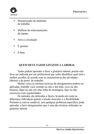 70
MANUAL SOBRE ERGONOMIA
FISIOTERAPIA
• Humanização do ambiente
de trabalho
• Melhora do relacionamento
da equipe.
• Ativa a circulação
• É gostoso
• É bom.
QUEM DEVE FAZER GINÁSTICA LABORAL
Todos podem aprender a fazer a ginástica laboral, porém esta
deve ser indicada por um profissional que saiba identificar qual será a
melhor escolha, de acordo com as características das atividades
laborais e do posto de trabalho.
Muitas vezes as mesmas técnicas de alongamentos podem ser
aplicadas, trabalhe você sentado ou não o dia todo, cave ou não
buracos, fique ou não em uma linha de montagem, faça ou não
exercícios com regularidades.
Os métodos são delicados e fáceis, levando em conta as
diferenças individuais quanto a tensão muscular e a flexibilidade.
Portanto se estiver saudável, sem qualquer problema específico, pode
aprender a fazer alongamentos que é uma das técnicas utilizadas na
ginástica laboral.
 