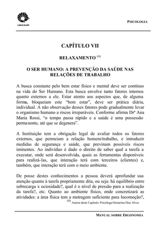 PSICOLOGIA
MANUAL SOBRE ERGONOMIA
CAPÍTULO VII
RELAXAMENTO (4)
O SER HUMANO: A PREVENÇÃO DA SAÚDE NAS
RELAÇÕES DE TRABALHO
A busca constante pelo bem estar físico e mental deve ser contínuo
na vida do Ser Humano. Esta busca envolve tanto fatores internos
quanto externos a ele. Estar atento aos aspectos que, de alguma
forma, bloqueiam este “bem estar”, deve ser prática diária,
individual. A não observação desses fatores pode gradualmente levar
o organismo humano a riscos irreparáveis. Conforme afirma Drª Ana
Maria Rossi, “o tempo passa rápido e a saúde é uma possessão
permanente, até que se degenera”.
A Instituição tem a obrigação legal de avaliar todos os fatores
externos, que permeiam a relação homem/trabalho, e introduzir
medidas de segurança e saúde, que previnam possíveis riscos
iminentes. Ao indivíduo é dado o direito de saber qual a tarefa a
executar, onde será desenvolvida, quais as ferramentas disponíveis
para realizá-las, que interação terá com terceiros (clientes) e,
também, que interação terá com o meio ambiente.
De posse destes conhecimentos a pessoa deverá aprofundar sua
atenção quanto à tarefa propriamente dita, ou seja: há equilíbrio entre
sobrecarga x ociosidade?, qual é o nível de pressão para a realização
da tarefa?, etc. Quanto ao ambiente físico, onde concretizará as
atividades: a área física tem a metragem suficiente para locomoção?,
(4)
Autora deste Capítulo: Psicóloga Osmarina Dias Alves
 