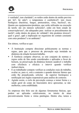 74
MANUAL SOBRE ERGONOMIA
PSICOLOGIA
é ventilada?, tem claridade?, os ruídos estão dentro da média prevista
por lei?, há odor?, a temperatura é confortável?, tem riscos
biológicos (bactérias, fungos, protozoários, vírus, bacilos)?, etc.
Quanto aos equipamentos/produtos, que serão utilizados na execução
da tarefa: são em número suficiente?, estão em bom estado de
conservação/uso?, são adequados para realizar os procedimentos da
tarefa?, estão dentro do prazo de validade?, têm produtos tóxicos?,
qual o grau?, qual a implicação no organismo do contato constante
com estes produtos? e no ambiente?
Em síntese, verifica-se que:
§ À Instituição compete direcionar politicamente as normas e
regras, para que o processo de prevenção seja instalado na
dinâmica da relação homem/trabalho.
§ À Gerência compete observar, se este conjunto de normas e
regras estão de fato sendo considerados e aplicados a favor do
homem, na preservação da dinâmica homem saudável x trabalho
com eficiência e eficácia e intervir quando verificar
inobservância.
§ E ao trabalhador compete verificar as condições reais de trabalho,
avaliar se, para si, está a contento e quando detectar fatores que
estão lhe prejudicando, solicitar do superior hierárquico a
notificação aos órgãos responsáveis para análise do contexto.
§ Agindo assim, o ciclo da prevenção começa a tomar forma e a
saúde geral do corpo do funcionário deve apresentar, se não
melhorias, certa estabilidade.
As empresas têm feito uso de algumas ferramentas básicas, que
podem ser aplicadas coletivamente, no intuito de atuar
preventivamente frente a várias patologias. Dentre elas, temos a
 