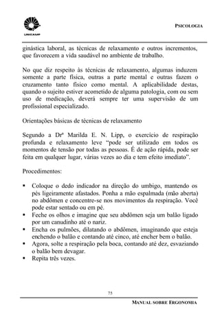 75
MANUAL SOBRE ERGONOMIA
PSICOLOGIA
ginástica laboral, as técnicas de relaxamento e outros incrementos,
que favorecem a vida saudável no ambiente de trabalho.
No que diz respeito às técnicas de relaxamento, algumas induzem
somente a parte física, outras a parte mental e outras fazem o
cruzamento tanto físico como mental. A aplicabilidade destas,
quando o sujeito estiver acometido de alguma patologia, com ou sem
uso de medicação, deverá sempre ter uma supervisão de um
profissional especializado.
Orientações básicas de técnicas de relaxamento
Segundo a Drª Marilda E. N. Lipp, o exercício de respiração
profunda e relaxamento leve “pode ser utilizado em todos os
momentos de tensão por todas as pessoas. É de ação rápida, pode ser
feita em qualquer lugar, várias vezes ao dia e tem efeito imediato”.
Procedimentos:
§ Coloque o dedo indicador na direção do umbigo, mantendo os
pés ligeiramente afastados. Ponha a mão espalmada (mão aberta)
no abdômen e concentre-se nos movimentos da respiração. Você
pode estar sentado ou em pé.
§ Feche os olhos e imagine que seu abdômen seja um balão ligado
por um canudinho até o nariz.
§ Encha os pulmões, dilatando o abdômen, imaginando que esteja
enchendo o balão e contando até cinco, até encher bem o balão.
§ Agora, solte a respiração pela boca, contando até dez, esvaziando
o balão bem devagar.
§ Repita três vezes.
 