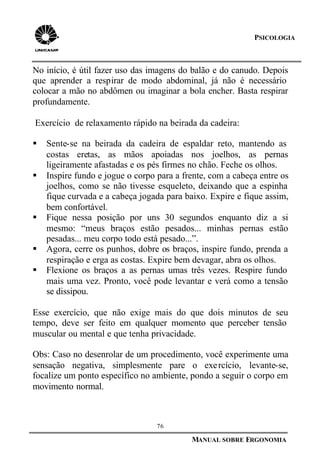 76
MANUAL SOBRE ERGONOMIA
PSICOLOGIA
No início, é útil fazer uso das imagens do balão e do canudo. Depois
que aprender a respirar de modo abdominal, já não é necessário
colocar a mão no abdômen ou imaginar a bola encher. Basta respirar
profundamente.
Exercício de relaxamento rápido na beirada da cadeira:
§ Sente-se na beirada da cadeira de espaldar reto, mantendo as
costas eretas, as mãos apoiadas nos joelhos, as pernas
ligeiramente afastadas e os pés firmes no chão. Feche os olhos.
§ Inspire fundo e jogue o corpo para a frente, com a cabeça entre os
joelhos, como se não tivesse esqueleto, deixando que a espinha
fique curvada e a cabeça jogada para baixo. Expire e fique assim,
bem confortável.
§ Fique nessa posição por uns 30 segundos enquanto diz a si
mesmo: “meus braços estão pesados... minhas pernas estão
pesadas... meu corpo todo está pesado...”.
§ Agora, cerre os punhos, dobre os braços, inspire fundo, prenda a
respiração e erga as costas. Expire bem devagar, abra os olhos.
§ Flexione os braços a as pernas umas três vezes. Respire fundo
mais uma vez. Pronto, você pode levantar e verá como a tensão
se dissipou.
Esse exercício, que não exige mais do que dois minutos de seu
tempo, deve ser feito em qualquer momento que perceber tensão
muscular ou mental e que tenha privacidade.
Obs: Caso no desenrolar de um procedimento, você experimente uma
sensação negativa, simplesmente pare o exercício, levante-se,
focalize um ponto específico no ambiente, pondo a seguir o corpo em
movimento normal.
 