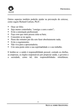 77
MANUAL SOBRE ERGONOMIA
PSICOLOGIA
Outros aspectos também poderão ajudar na prevenção do estresse,
como sugere Richard Carlson, Ph.D :
§ Ouse ser feliz;
§ Seja menos controlador, “consigo e com o outro”;
§ Evite a ostentação profissional;
§ Faça com que outra pessoa sinta-se bem;
§ Concentre-se no agora;
§ Passe dez minutos por dia sem fazer absolutamente nada;
§ Evite o esgotamento;
§ Não viva para a aposentadoria;
§ Crie uma ponte entre a sua espiritualidade e o seu trabalho.
E lembre-se: a saúde é responsabilidade pessoal, contudo as chefias,
as empresas, os órgãos responsáveis por propiciar saúde, o governo e
a sociedade, como tal, têm responsabilidades simultâneas.
 