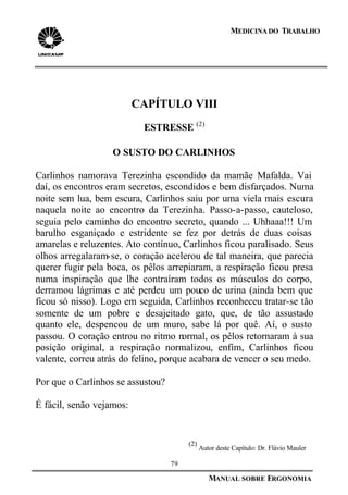 79
MANUAL SOBRE ERGONOMIA
MEDICINA DO TRABALHO
CAPÍTULO VIII
ESTRESSE (2)
O SUSTO DO CARLINHOS
Carlinhos namorava Terezinha escondido da mamãe Mafalda. Vai
daí, os encontros eram secretos, escondidos e bem disfarçados. Numa
noite sem lua, bem escura, Carlinhos saiu por uma viela mais escura
naquela noite ao encontro da Terezinha. Passo-a-passo, cauteloso,
seguia pelo caminho do encontro secreto, quando ... Uhhaaa!!! Um
barulho esganiçado e estridente se fez por detrás de duas coisas
amarelas e reluzentes. Ato contínuo, Carlinhos ficou paralisado. Seus
olhos arregalaram-se, o coração acelerou de tal maneira, que parecia
querer fugir pela boca, os pêlos arrepiaram, a respiração ficou presa
numa inspiração que lhe contraíram todos os músculos do corpo,
derramou lágrimas e até perdeu um pouco de urina (ainda bem que
ficou só nisso). Logo em seguida, Carlinhos reconheceu tratar-se tão
somente de um pobre e desajeitado gato, que, de tão assustado
quanto ele, despencou de um muro, sabe lá por quê. Aí, o susto
passou. O coração entrou no ritmo normal, os pêlos retornaram à sua
posição original, a respiração normalizou, enfim, Carlinhos ficou
valente, correu atrás do felino, porque acabara de vencer o seu medo.
Por que o Carlinhos se assustou?
É fácil, senão vejamos:
(2)
Autor deste Capítulo: Dr. Flávio Mauler
 