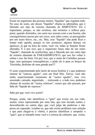 80
MANUAL SOBRE ERGONOMIA
MEDICINA DO TRABALHO
Existe no organismo das pessoas muitos "líquidos" que regulam tudo.
No caso do susto, um desses "líquidos" chama-se adrenalina, que é
liberado um tipo de sistema chamado de SIMPÁTICO. Ele é
importante, porque, se não existisse, não teríamos o reflexo para
parar, quando distraídos, um carro nos assusta com a sua buzina, não
conseguiríamos passar por um cerca, sem saber como, se perseguidos
por um touro bravo, etc., etc. Mas, esse "líquido" não pode ficar o
tempo todo agindo, porque se isto acontecer, alguma doença vai
aparecer, já que na hora do susto, você viu, todas as funções ficam
alteradas. E é por isso, que o organismo lança mão de um outro
"líquido", chamado de acetilcolina, que é liberado por um outro tipo
de sistema chamado de PARASSIMPÁTICO, que nos faz voltar à
calma e nos faz bem. Foi por isso, que o susto do Carlinhos passou
logo, sem quaisquer conseqüências, e pôde ele ir para os braços da
Terezinha, desfrutar de uma grande paz!!!
O susto experimentado pelo herói da nossa história é o que podemos
chamar de "estresse agudo", com um final feliz. Talvez, você não
tenha experimentado momentos de "sustos agudos", mas vive
assustado, cansado, angustiado, ... estressado e, a tudo isso, podemos
chamar de sessões de "sustos crônicos", sustos que não passam, por
falta do "líquido do repouso."
Sabe por que você vive assim?
Porque, ainda, não identificou o "gato" que existe em sua vida,
muitas vêzes representado por uma luta, que tem travado contra o
desconhecido ou contra algo, que você julga tão poderoso e não
possa ser superado. Lembre-se, que não existe problema sem solução
e que para chegar-se à vitória, é preciso identificar e atropelar o
"gato", que se interpõe entre você e a certeza da calmaria que existe,
 