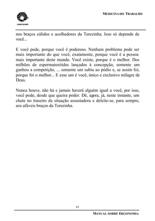 81
MANUAL SOBRE ERGONOMIA
MEDICINA DO TRABALHO
nos braços cálidos e acolhedores da Terezinha. Isso só depende de
você...
E você pode, porque você é poderoso. Nenhum problema pode ser
mais importante do que você, exatamente, porque você é a pessoa
mais importante deste mundo. Você existe, porque é o melhor. Dos
milhões de espermatozóides lançados à concepção, somente um
ganhou a competição, ... somente um subiu ao pódio e, se assim foi,
porque foi o melhor... E esse um é você, único e exclusivo milagre de
Deus.
Nunca houve, não há e jamais haverá alguém igual a você, por isso,
você pode, desde que queira poder. Dê, agora, já, neste instante, um
chute no traseiro da situação assustadora e deleite-se, para sempre,
aos afáveis braços da Terezinha.
 