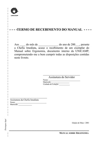 MANUAL SOBRE ERGONOMIA
TERMO DE RECEBIMENTO DO MANUAL
Aos ____ do mês de ______________ do ano de 200___, perante
a Chefia Imediata, acuso o recebimento de um exemplar do
Manual sobre Ergonomia, documento interno da UNICAMP,
comprometendo-me a bem cumprir todas as disposições contidas
neste livreto.
__________________________
Assinatura do Servidor
Nome: _________________________________
Matrícula: ___________________
Unidade de Lotação: ___________
__________________________
Assinatura da Chefia Imediata
Nome:_________________________________
Matrícula: ______________
Edição de Maio / 2001
DestaqueAqui
 