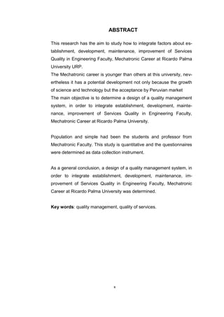 x
ABSTRACT
This research has the aim to study how to integrate factors about es-
tablishment, development, maintenance, improvement of Services
Quality in Engineering Faculty, Mechatronic Career at Ricardo Palma
University URP.
The Mechatronic career is younger than others at this university, nev-
ertheless it has a potential development not only because the growth
of science and technology but the acceptance by Peruvian market
The main objective is to determine a design of a quality management
system, in order to integrate establishment, development, mainte-
nance, improvement of Services Quality in Engineering Faculty,
Mechatronic Career at Ricardo Palma University.
Population and simple had been the students and professor from
Mechatronic Faculty. This study is quantitative and the questionnaires
were determined as data collection instrument.
As a general conclusion, a design of a quality management system, in
order to integrate establishment, development, maintenance, im-
provement of Services Quality in Engineering Faculty, Mechatronic
Career at Ricardo Palma University was determined.
Key words: quality management, quality of services.
 
