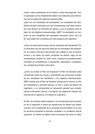 90
cuatro y seis) coherentes con la misión y visión del programa. Tan-
to egresados como empleadores deben ser evaluados para demos-
trar que se logran los objetivos educacionales.
¿Qué son los resultados del estudiante? Los resultados del estu-
diante (student outcomes) son las competencias que debe demos-
trar todo alumno al momento de egreso y que lo preparan para el
logro de los objetivos educacionales. ABET ha planteado un con-
junto de once resultados del estudiante conocidos como “(a) a la
(k)” que deben ser cumplidos por todo programa de ingeniería.
¿Cómo se demuestra el logro de los resultados del estudiante? Pa-
ra demostrar que los alumnos alcanzan los resultados del estudian-
te, se evalúan diversos instrumentos que reflejan lo que el alumno
conoce y es capaz de hacer: proyectos de diseño, logro de las
competencias propias de cada curso, prácticas pre-profesionales,
encuesta de competencias a egresantes, egresados y empleado-
res, pruebas de entrada, entre otros.
¿Cómo se evalúa el Plan de Estudios? El Plan de Estudios debe
comprender todos los cursos y actividades que conduzcan al logro
de los resultados del estudiante y los objetivos educacionales.
ABET solicita que el Plan de Estudios incluya por lo menos un año
de matemáticas y ciencias básicas, un año y medio de tópicos de
ingeniería, y un componente de educación general que comple-
mente la formación técnica. Los tópicos de ingeniería incluyen las
ciencias de la ingeniería y el diseño en ingeniería.
El Plan de Estudios debe preparar a los estudiantes para la prácti-
ca de la ingeniería a través de experiencias de diseño que deben
culminar con el desarrollo de un proyecto final de diseño en el que
los alumnos presentan la solución completa a un problema real de
ingeniería. El diseño se define como el proceso de crear un siste-
 