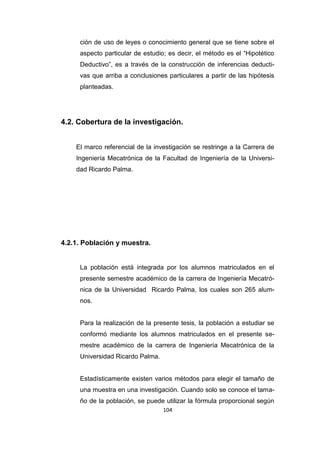 104
ción de uso de leyes o conocimiento general que se tiene sobre el
aspecto particular de estudio; es decir, el método es el “Hipotético
Deductivo”, es a través de la construcción de inferencias deducti-
vas que arriba a conclusiones particulares a partir de las hipótesis
planteadas.
4.2. Cobertura de la investigación.
El marco referencial de la investigación se restringe a la Carrera de
Ingeniería Mecatrónica de la Facultad de Ingeniería de la Universi-
dad Ricardo Palma.
4.2.1. Población y muestra.
La población está integrada por los alumnos matriculados en el
presente semestre académico de la carrera de Ingeniería Mecatró-
nica de la Universidad Ricardo Palma, los cuales son 265 alum-
nos.
Para la realización de la presente tesis, la población a estudiar se
conformó mediante los alumnos matriculados en el presente se-
mestre académico de la carrera de Ingeniería Mecatrónica de la
Universidad Ricardo Palma.
Estadísticamente existen varios métodos para elegir el tamaño de
una muestra en una investigación. Cuando solo se conoce el tama-
ño de la población, se puede utilizar la fórmula proporcional según
 