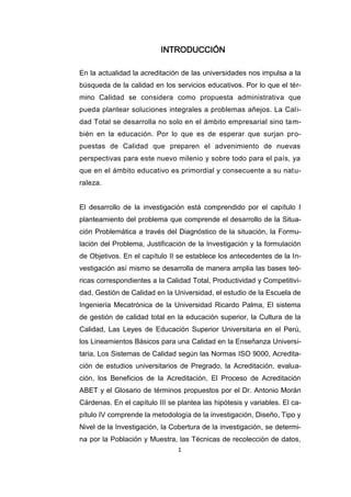 1
INTRODUCCIÓN
En la actualidad la acreditación de las universidades nos impulsa a la
búsqueda de la calidad en los servicios educativos. Por lo que el tér-
mino Calidad se considera como propuesta administrativa que
pueda plantear soluciones integrales a problemas añejos. La Cali-
dad Total se desarrolla no solo en el ámbito empresarial sino tam-
bién en la educación. Por lo que es de esperar que surjan pro-
puestas de Calidad que preparen el advenimiento de nuevas
perspectivas para este nuevo milenio y sobre todo para el país, ya
que en el ámbito educativo es primordial y consecuente a su natu-
raleza.
El desarrollo de la investigación está comprendido por el capítulo I
planteamiento del problema que comprende el desarrollo de la Situa-
ción Problemática a través del Diagnóstico de la situación, la Formu-
lación del Problema, Justificación de la Investigación y la formulación
de Objetivos. En el capítulo II se establece los antecedentes de la In-
vestigación así mismo se desarrolla de manera amplia las bases teó-
ricas correspondientes a la Calidad Total, Productividad y Competitivi-
dad, Gestión de Calidad en la Universidad, el estudio de la Escuela de
Ingeniería Mecatrónica de la Universidad Ricardo Palma, El sistema
de gestión de calidad total en la educación superior, la Cultura de la
Calidad, Las Leyes de Educación Superior Universitaria en el Perú,
los Lineamientos Básicos para una Calidad en la Enseñanza Universi-
taria, Los Sistemas de Calidad según las Normas ISO 9000, Acredita-
ción de estudios universitarios de Pregrado, la Acreditación, evalua-
ción, los Beneficios de la Acreditación, El Proceso de Acreditación
ABET y el Glosario de términos propuestos por el Dr. Antonio Morán
Cárdenas. En el capítulo III se plantea las hipótesis y variables. El ca-
pítulo IV comprende la metodología de la investigación, Diseño, Tipo y
Nivel de la Investigación, la Cobertura de la investigación, se determi-
na por la Población y Muestra, las Técnicas de recolección de datos,
 