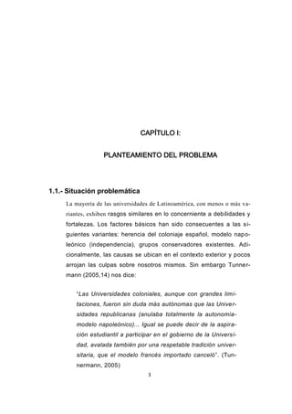 3
CAPÍTULO I:
PLANTEAMIENTO DEL PROBLEMA
1.1.- Situación problemática
La mayoría de las universidades de Latinoamérica, con menos o más va-
riantes, exhiben rasgos similares en lo concerniente a debilidades y
fortalezas. Los factores básicos han sido consecuentes a las si-
guientes variantes: herencia del coloniaje español, modelo napo-
leónico (independencia), grupos conservadores existentes. Adi-
cionalmente, las causas se ubican en el contexto exterior y pocos
arrojan las culpas sobre nosotros mismos. Sin embargo Tunner-
mann (2005,14) nos dice:
“Las Universidades coloniales, aunque con grandes limi-
taciones, fueron sin duda más autónomas que las Univer-
sidades republicanas (anulaba totalmente la autonomía-
modelo napoleónico)... Igual se puede decir de la aspira-
ción estudiantil a participar en el gobierno de la Universi-
dad, avalada también por una respetable tradición univer-
sitaria, que el modelo francés importado canceló”. (Tun-
nermann, 2005)
 