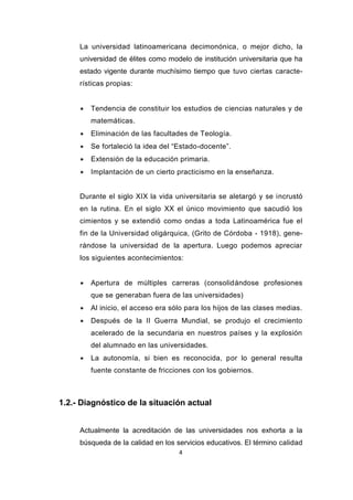 4
La universidad latinoamericana decimonónica, o mejor dicho, la
universidad de élites como modelo de institución universitaria que ha
estado vigente durante muchísimo tiempo que tuvo ciertas caracte-
rísticas propias:
 Tendencia de constituir los estudios de ciencias naturales y de
matemáticas.
 Eliminación de las facultades de Teología.
 Se fortaleció la idea del “Estado-docente”.
 Extensión de la educación primaria.
 Implantación de un cierto practicismo en la enseñanza.
Durante el siglo XIX la vida universitaria se aletargó y se incrustó
en la rutina. En el siglo XX el único movimiento que sacudió los
cimientos y se extendió como ondas a toda Latinoamérica fue el
fin de la Universidad oligárquica, (Grito de Córdoba - 1918), gene-
rándose la universidad de la apertura. Luego podemos apreciar
los siguientes acontecimientos:
 Apertura de múltiples carreras (consolidándose profesiones
que se generaban fuera de las universidades)
 Al inicio, el acceso era sólo para los hijos de las clases medias.
 Después de la II Guerra Mundial, se produjo el crecimiento
acelerado de la secundaria en nuestros países y la explosión
del alumnado en las universidades.
 La autonomía, si bien es reconocida, por lo general resulta
fuente constante de fricciones con los gobiernos.
1.2.- Diagnóstico de la situación actual
Actualmente la acreditación de las universidades nos exhorta a la
búsqueda de la calidad en los servicios educativos. El término calidad
 