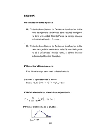 139
SOLUCIÓN:
1º Formulación de las Hipótesis
H0: El diseño de un Sistema de Gestión de la calidad en la Ca-
rrera de Ingeniería Mecatrónica de la Facultad de Ingenie-
ría de la Universidad Ricardo Palma, no permite alcanzar
la Calidad del Servicio Educativo.
.
H1: El diseño de un Sistema de Gestión de la calidad en la Ca-
rrera de Ingeniería Mecatrónica de la Facultad de Ingenie-
ría de la Universidad Ricardo Palma, si permite alcanzar
la Calidad del Servicio Educativo.
2° Determinar el tipo de ensayo:
Este tipo de ensayo siempre es unilateral derecha
3° Asumir la significación de la prueba:
Para:  = 0,05; Gl = k – 1 = 2 – 1 = 1χ2
0,95 = 3,84
4° Definir el estadístico muestral correspondiente:
Fr =   )1(3
)1(
12 2


 nkR
nnk
j
5° Diseñar el esquema de la prueba:
χ2
0,95 = 3,84
 