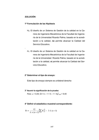 147
SOLUCIÓN:
1º Formulación de las Hipótesis
H0: El diseño de un Sistema de Gestión de la calidad en la Ca-
rrera de Ingeniería Mecatrónica de la Facultad de Ingenie-
ría de la Universidad Ricardo Palma, basado en la acredi-
tación a la calidad, no permite alcanzar la Calidad del
Servicio Educativo.
.
H1: El diseño de un Sistema de Gestión de la calidad en la Ca-
rrera de Ingeniería Mecatrónica de la Facultad de Ingenie-
ría de la Universidad Ricardo Palma, basado en la acredi-
tación a la calidad, si permite alcanzar la Calidad del Ser-
vicio Educativo.
2° Determinar el tipo de ensayo:
Este tipo de ensayo siempre es unilateral derecha
3° Asumir la significación de la prueba:
Para:  = 0,05; Gl = k – 1 = 5 – 1 = 4χ2
0,95 = 9,49
4° Definir el estadístico muestral correspondiente:
Fr =   )1(3
)1(
12 2


 nkR
nnk
j
 