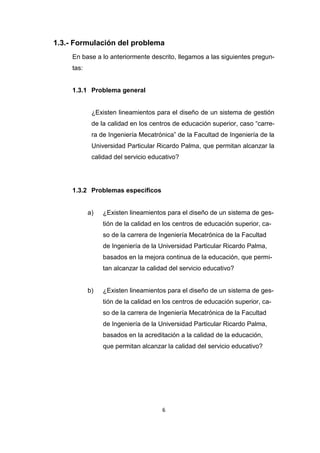 6
1.3.- Formulación del problema
En base a lo anteriormente descrito, llegamos a las siguientes pregun-
tas:
1.3.1 Problema general
¿Existen lineamientos para el diseño de un sistema de gestión
de la calidad en los centros de educación superior, caso “carre-
ra de Ingeniería Mecatrónica” de la Facultad de Ingeniería de la
Universidad Particular Ricardo Palma, que permitan alcanzar la
calidad del servicio educativo?
1.3.2 Problemas específicos
a) ¿Existen lineamientos para el diseño de un sistema de ges-
tión de la calidad en los centros de educación superior, ca-
so de la carrera de Ingeniería Mecatrónica de la Facultad
de Ingeniería de la Universidad Particular Ricardo Palma,
basados en la mejora continua de la educación, que permi-
tan alcanzar la calidad del servicio educativo?
b) ¿Existen lineamientos para el diseño de un sistema de ges-
tión de la calidad en los centros de educación superior, ca-
so de la carrera de Ingeniería Mecatrónica de la Facultad
de Ingeniería de la Universidad Particular Ricardo Palma,
basados en la acreditación a la calidad de la educación,
que permitan alcanzar la calidad del servicio educativo?
 