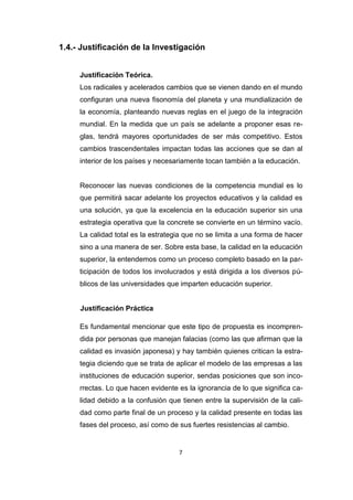 7
1.4.- Justificación de la Investigación
Justificación Teórica.
Los radicales y acelerados cambios que se vienen dando en el mundo
configuran una nueva fisonomía del planeta y una mundialización de
la economía, planteando nuevas reglas en el juego de la integración
mundial. En la medida que un país se adelante a proponer esas re-
glas, tendrá mayores oportunidades de ser más competitivo. Estos
cambios trascendentales impactan todas las acciones que se dan al
interior de los países y necesariamente tocan también a la educación.
Reconocer las nuevas condiciones de la competencia mundial es lo
que permitirá sacar adelante los proyectos educativos y la calidad es
una solución, ya que la excelencia en la educación superior sin una
estrategia operativa que la concrete se convierte en un término vacío.
La calidad total es la estrategia que no se limita a una forma de hacer
sino a una manera de ser. Sobre esta base, la calidad en la educación
superior, la entendemos como un proceso completo basado en la par-
ticipación de todos los involucrados y está dirigida a los diversos pú-
blicos de las universidades que imparten educación superior.
Justificación Práctica
Es fundamental mencionar que este tipo de propuesta es incompren-
dida por personas que manejan falacias (como las que afirman que la
calidad es invasión japonesa) y hay también quienes critican la estra-
tegia diciendo que se trata de aplicar el modelo de las empresas a las
instituciones de educación superior, sendas posiciones que son inco-
rrectas. Lo que hacen evidente es la ignorancia de lo que significa ca-
lidad debido a la confusión que tienen entre la supervisión de la cali-
dad como parte final de un proceso y la calidad presente en todas las
fases del proceso, así como de sus fuertes resistencias al cambio.
 