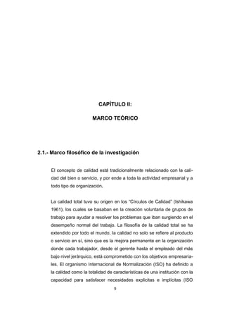 9
CAPÍTULO II:
MARCO TEÓRICO
2.1.- Marco filosófico de la investigación
El concepto de calidad está tradicionalmente relacionado con la cali-
dad del bien o servicio, y por ende a toda la actividad empresarial y a
todo tipo de organización.
La calidad total tuvo su origen en los “Círculos de Calidad” (Ishikawa
1961), los cuales se basaban en la creación voluntaria de grupos de
trabajo para ayudar a resolver los problemas que iban surgiendo en el
desempeño normal del trabajo. La filosofía de la calidad total se ha
extendido por todo el mundo, la calidad no solo se refiere al producto
o servicio en sí, sino que es la mejora permanente en la organización
donde cada trabajador, desde el gerente hasta el empleado del más
bajo nivel jerárquico, está comprometido con los objetivos empresaria-
les. El organismo Internacional de Normalización (ISO) ha definido a
la calidad como la totalidad de características de una institución con la
capacidad para satisfacer necesidades explicitas e implícitas (ISO
 