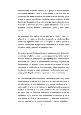 12
recursos como la variable definitiva de la gestión de calidad; son muy
importantes pero tanto o más lo es el uso que se hace de ellos (los
procesos). Un modelo simple de calidad debe actuar sobre los proce-
sos de la escuela para obtener los resultados que produzcan la satis-
facción de los usuarios. Es preciso tener perfectamente determinada
la misión, es decir, lo que hacemos, cómo lo hacemos y para quien lo
hacemos (González Ferreras, Consolación Carpio, y Pérez Pérez
2005).
La universidad debe agilizar rutinas, repensar su misión y visión, im-
plicando en el proceso a docentes, funcionarios y estudiantes. Este
cambio es importante, sobre todo con respecto al "cómo" aprende el
alumno, sugiriéndose la urgencia de promover que el alumno asuma
la calidad como un proceso de mejora continua.
En sentido general, la educación es un proceso continuo de transfor-
mación del estudiante basada en un marco de intencionalidad y orien-
taciones filosóficas, sociológicas y psicopedagógicas. Dicha transfor-
mación se produce con el mejoramiento cualitativo y progresivo del
participante y, por otro lado, con la participación de éste en la toma de
decisiones, lo cual implica el empoderamiento del participante a efec-
tos de que motorice su propio proceso de transformación y de apren-
dizaje y con ello potencialice su capacidad de intervención social.
En complementación con este tema, también nos parece muy impor-
tante hablar de la práctica de la ética en el ámbito universitario que no
es solo cuestión de una modificación en el plan de estudios o de la in-
corporación de una nueva materia, ya que la formación profesional
también comprende la ética tanto del estudiante como del docente.
Es, sobre todo, un cambio de perspectiva en relación con lo que hoy
representa lograr un buen nivel de formación universitaria, y con lo
que debería significar el compromiso con lo público de una universi-
dad que pretende formar buenos profesionales y buenos ciudadanos y
 