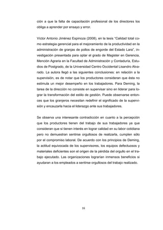 16
ción a que la falta de capacitación profesional de los directores los
obliga a aprender por ensayo y error.
Víctor Antonio Jiménez Espinoza (2008), en la tesis “Calidad total co-
mo estrategia gerencial para el mejoramiento de la productividad en la
administración de granjas de pollos de engorde del Estado Lara”, in-
vestigación presentada para optar el grado de Magister en Gerencia,
Mención Agraria en la Facultad de Administración y Contaduría, Estu-
dios de Postgrado, de la Universidad Centro Occidental Lisandro Alva-
rado. La autora llegó a las siguientes conclusiones: en relación a la
supervisión, es de notar que los productores consideran que ésta no
estimula un mejor desempeño en los trabajadores. Para Deming, la
tarea de la dirección no consiste en supervisar sino en liderar para lo-
grar la transformación del estilo de gestión. Puede observarse enton-
ces que los granjeros necesitan redefinir el significado de la supervi-
sión y encauzarla hacia el liderazgo ante sus trabajadores.
Se observa una interesante contradicción en cuanto a la percepción
que los productores tienen del trabajo de sus trabajadores ya que
consideran que si tienen interés en lograr calidad en su labor cotidiana
pero no demuestran sentirse orgullosos de realizarla, cumplen sólo
por el compromiso laboral. De acuerdo con los principios de Deming,
la actitud equivocada de los supervisores, los equipos defectuosos y
materiales deficientes son el origen de la pérdida del orgullo en el tra-
bajo ejecutado. Las organizaciones lograrían inmensos beneficios si
ayudaran a los empleados a sentirse orgullosos del trabajo realizado.
 