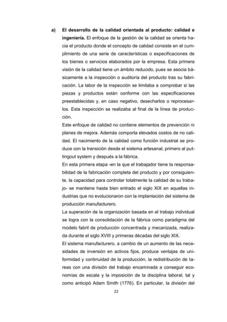 22
a) El desarrollo de la calidad orientada al producto: calidad e
ingeniería. El enfoque de la gestión de la calidad se orienta ha-
cia el producto donde el concepto de calidad consiste en el cum-
plimiento de una serie de características o especificaciones de
los bienes o servicios elaborados por la empresa. Esta primera
visión de la calidad tiene un ámbito reducido, pues se asocia bá-
sicamente a la inspección o auditoría del producto tras su fabri-
cación. La labor de la inspección se limitaba a comprobar si las
piezas y productos están conforme con las especificaciones
preestablecidas y, en caso negativo, desecharlos o reprocesar-
los. Esta inspección se realizaba al final de la línea de produc-
ción.
Este enfoque de calidad no contiene elementos de prevención ni
planes de mejora. Además comporta elevados costos de no cali-
dad. El nacimiento de la calidad como función industrial se pro-
duce con la transición desde el sistema artesanal, primero al put-
tingout system y después a la fábrica.
En esta primera etapa -en la que el trabajador tiene la responsa-
bilidad de la fabricación completa del producto y por consiguien-
te, la capacidad para controlar totalmente la calidad de su traba-
jo- se mantiene hasta bien entrado el siglo XIX en aquellas in-
dustrias que no evolucionaron con la implantación del sistema de
producción manufacturero.
La superación de la organización basada en el trabajo individual
se logra con la consolidación de la fábrica como paradigma del
modelo fabril de producción concentrada y mecanizada, realiza-
da durante el siglo XVIII y primeras décadas del siglo XIX.
El sistema manufacturero, a cambio de un aumento de las nece-
sidades de inversión en activos fijos, produce ventajas de uni-
formidad y continuidad de la producción, la redistribución de ta-
reas con una división del trabajo encaminada a conseguir eco-
nomías de escala y la imposición de la disciplina laboral, tal y
como anticipó Adam Smith (1776). En particular, la división del
 