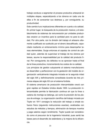 23
trabajo conduce a segmentar el proceso productivo artesanal en
múltiples etapas, especializando a los obreros en cada una de
ellas a fin de acrecentar sus destreza y, por consiguiente, su
productividad.
Este cambio tuvo implicaciones diferentes en cuanto a la calidad.
En primer lugar, la búsqueda de la producción masiva y el esta-
blecimiento de sistemas de remuneración por unidades produci-
das crearon un incentivo para la cantidad pero no para la cali-
dad. Por otra parte, con la división del trabajo el artesano alta-
mente cualificado es sustituido por el obrero descalificado, capa-
citado mediante un entrenamiento mínimo para desempeñar ta-
reas elementales. Surge entonces el capataz de control de cali-
dad quien, además de supervisar el trabajo de los obreros por
tareas, asume la responsabilidad por la calidad del producto fi-
nal. Por consiguiente, los defectos no se aprecian hasta el final
de la línea productiva, incrementando los costos de no calidad.
Los principios de gestión subyacente al sistema manufacturero
se desarrollan y perfeccionan con la gestación del modelo de or-
ganización verticalmente integrada iniciada en la segunda mitad
del siglo XIX y definitivamente consolidada durante las tres pri-
meras etapas del siglo XX con el sistema fordista.
El sistema americano de producción intercambiable creció con
gran rapidez en Estados Unidos desde 1830. La producción in-
tercambiable permite la fabricación continua sin que la línea o
cadena de montaje se detenga, así como la previsión de los pla-
zos de entrega. La organización científica del trabajo iniciada por
Taylor en 1911 consagra la reducción del trabajo a simple es-
fuerzo físico (siguiendo instrucciones exactas), analizadas con
estudios de métodos y tiempos, eliminación de tiempos muertos
y paga salarios según rendimiento. Taylor puede ser considera-
do como el precursor de la Ingeniería Industrial, pues sentó las
bases para el desarrollo de estándares y la mejora de la eficien-
cia.
 