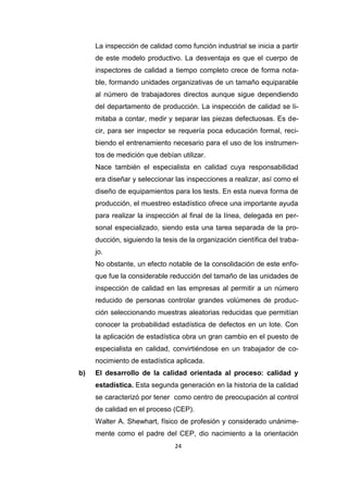 24
La inspección de calidad como función industrial se inicia a partir
de este modelo productivo. La desventaja es que el cuerpo de
inspectores de calidad a tiempo completo crece de forma nota-
ble, formando unidades organizativas de un tamaño equiparable
al número de trabajadores directos aunque sigue dependiendo
del departamento de producción. La inspección de calidad se li-
mitaba a contar, medir y separar las piezas defectuosas. Es de-
cir, para ser inspector se requería poca educación formal, reci-
biendo el entrenamiento necesario para el uso de los instrumen-
tos de medición que debían utilizar.
Nace también el especialista en calidad cuya responsabilidad
era diseñar y seleccionar las inspecciones a realizar, así como el
diseño de equipamientos para los tests. En esta nueva forma de
producción, el muestreo estadístico ofrece una importante ayuda
para realizar la inspección al final de la línea, delegada en per-
sonal especializado, siendo esta una tarea separada de la pro-
ducción, siguiendo la tesis de la organización científica del traba-
jo.
No obstante, un efecto notable de la consolidación de este enfo-
que fue la considerable reducción del tamaño de las unidades de
inspección de calidad en las empresas al permitir a un número
reducido de personas controlar grandes volúmenes de produc-
ción seleccionando muestras aleatorias reducidas que permitían
conocer la probabilidad estadística de defectos en un lote. Con
la aplicación de estadística obra un gran cambio en el puesto de
especialista en calidad, convirtiéndose en un trabajador de co-
nocimiento de estadística aplicada.
b) El desarrollo de la calidad orientada al proceso: calidad y
estadística. Esta segunda generación en la historia de la calidad
se caracterizó por tener como centro de preocupación al control
de calidad en el proceso (CEP).
Walter A. Shewhart, físico de profesión y considerado unánime-
mente como el padre del CEP, dio nacimiento a la orientación
 