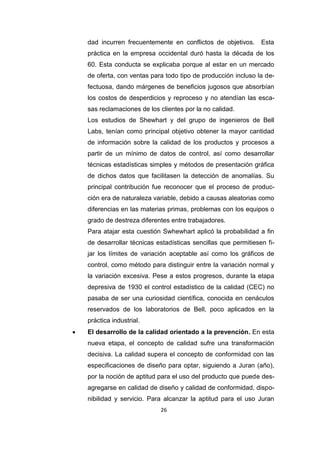 26
dad incurren frecuentemente en conflictos de objetivos. Esta
práctica en la empresa occidental duró hasta la década de los
60. Esta conducta se explicaba porque al estar en un mercado
de oferta, con ventas para todo tipo de producción incluso la de-
fectuosa, dando márgenes de beneficios jugosos que absorbían
los costos de desperdicios y reproceso y no atendían las esca-
sas reclamaciones de los clientes por la no calidad.
Los estudios de Shewhart y del grupo de ingenieros de Bell
Labs, tenían como principal objetivo obtener la mayor cantidad
de información sobre la calidad de los productos y procesos a
partir de un mínimo de datos de control, así como desarrollar
técnicas estadísticas simples y métodos de presentación gráfica
de dichos datos que facilitasen la detección de anomalías. Su
principal contribución fue reconocer que el proceso de produc-
ción era de naturaleza variable, debido a causas aleatorias como
diferencias en las materias primas, problemas con los equipos o
grado de destreza diferentes entre trabajadores.
Para atajar esta cuestión Swhewhart aplicó la probabilidad a fin
de desarrollar técnicas estadísticas sencillas que permitiesen fi-
jar los límites de variación aceptable así como los gráficos de
control, como método para distinguir entre la variación normal y
la variación excesiva. Pese a estos progresos, durante la etapa
depresiva de 1930 el control estadístico de la calidad (CEC) no
pasaba de ser una curiosidad científica, conocida en cenáculos
reservados de los laboratorios de Bell, poco aplicados en la
práctica industrial.
 El desarrollo de la calidad orientado a la prevención. En esta
nueva etapa, el concepto de calidad sufre una transformación
decisiva. La calidad supera el concepto de conformidad con las
especificaciones de diseño para optar, siguiendo a Juran (año),
por la noción de aptitud para el uso del producto que puede des-
agregarse en calidad de diseño y calidad de conformidad, dispo-
nibilidad y servicio. Para alcanzar la aptitud para el uso Juran
 