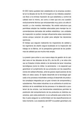 28
El CEC había quedado bien establecido en la empresa occiden-
tal en la década de los 50. El hincapié en los métodos estadísti-
cos llevó a la errónea impresión de que estadística y control de
calidad eran lo mismo, así como a creer que era una cuestión
exclusivamente técnica que entusiasmaba muy poco a la alta di-
rección y a los mandos intermedios. No existía estructura que
permitiese adoptar las medidas adecuadas para manejar las re-
comendaciones derivadas del análisis estadístico. Las unidades
de inspección no podían manejar eficazmente estas recomenda-
ciones porque carecían de poder para adoptar las decisiones
oportunas.
El trabajo que seguían realizando los inspectores de calidad y
los ingenieros de diseño seguía localizado en la inspección del
trabajo en la fábrica, sin la perspectiva gerencial de los proble-
mas de calidad que era mucha más amplia.
La presión para entrar a una nueva etapa de gestión de la cali-
dad nace en las décadas de los 50 y de los 60, y se sitúa otra
vez en Estados Unidos debido a la demanda de tener industrias
tecnológicas (como la militar, la aeronáutica o la espacial) que
garanticen el cumplimiento de sus productos con las especifica-
ciones de calidad ofrecidas, ante las graves repercusiones de los
fallos en estos casos. El rápido desarrollo de la tecnología apli-
cada a los procesos industriales condujo al desarrollo de produc-
tos complejos integrados por un gran número de componentes y
subsistemas. Para estas industrias no es suficiente el control es-
tadístico de la variabilidad de los procesos ni la detección a pos-
teriori de los errores. Las herramientas estadísticas permiten la
predicción del comportamiento de los productos en distintos es-
cenarios, pero esta predicción no es suficiente para evitar los fa-
llos ni para asegurar su conformidad con las especificaciones en
todo momento. Los creadores del CEP no pueden garantizar una
 