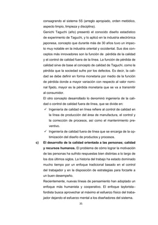 35
consagrando el sistema 5S (arreglo apropiado, orden metódico,
aspecto limpio, limpieza y disciplina).
Genichi Taguchi (año) presentó el conocido diseño estadístico
de experimento de Taguchi, y lo aplicó en la industria electrónica
japonesa, concepto que durante más de 30 años tuvo un impac-
to muy notable en la industria oriental y occidental. Sus dos con-
ceptos más innovadores son la función de pérdida de la calidad
y el control de calidad fuera de la línea. La función de pérdida de
calidad sirve de base al concepto de calidad de Taguchi, como la
pérdida que la sociedad sufre por los defectos. Es decir, la cali-
dad se debe definir en forma monetaria por medio de la función
de pérdida donde a mayor variación con respecto al valor nomi-
nal fijado, mayor es la pérdida monetaria que se va a transmitir
al consumidor.
El otro concepto desarrollado lo denominó ingeniería de la cali-
dad o control de calidad fuera de línea, que se divide en:
 Ingeniería de calidad en línea refiere al control de calidad en
la línea de producción del área de manufactura, el control y
la corrección de procesos, así como el mantenimiento pre-
ventivo.
 Ingeniería de calidad fuera de línea que se encarga de la op-
timización del diseño de productos y procesos.
c) El desarrollo de la calidad orientada a las personas; calidad
y recursos humanos. El problema de cómo lograr la motivación
de las personas ha sufrido respuestas bien distintas a lo largo de
los dos últimos siglos. La historia del trabajo ha estado dominado
mucho tiempo por un enfoque tradicional basado en el control
del trabajador y en la disposición de estrategias para forzarle a
un buen desempeño.
Recientemente, nuevas líneas de pensamiento han adoptado un
enfoque más humanista y cooperativo. El enfoque taylorista–
fordista busca aprovechar al máximo el esfuerzo físico del traba-
jador dejando el esfuerzo mental a los diseñadores del sistema.
 