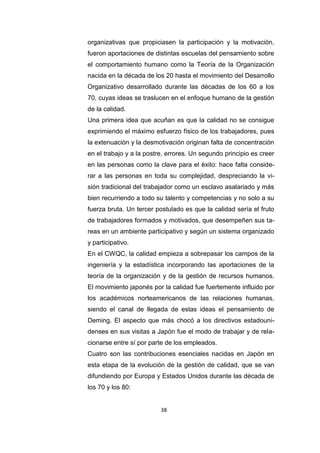 38
organizativas que propiciasen la participación y la motivación,
fueron aportaciones de distintas escuelas del pensamiento sobre
el comportamiento humano como la Teoría de la Organización
nacida en la década de los 20 hasta el movimiento del Desarrollo
Organizativo desarrollado durante las décadas de los 60 a los
70, cuyas ideas se traslucen en el enfoque humano de la gestión
de la calidad.
Una primera idea que acuñan es que la calidad no se consigue
exprimiendo el máximo esfuerzo físico de los trabajadores, pues
la extenuación y la desmotivación originan falta de concentración
en el trabajo y a la postre, errores. Un segundo principio es creer
en las personas como la clave para el éxito: hace falta conside-
rar a las personas en toda su complejidad, despreciando la vi-
sión tradicional del trabajador como un esclavo asalariado y más
bien recurriendo a todo su talento y competencias y no solo a su
fuerza bruta. Un tercer postulado es que la calidad sería el fruto
de trabajadores formados y motivados, que desempeñen sus ta-
reas en un ambiente participativo y según un sistema organizado
y participativo.
En el CWQC, la calidad empieza a sobrepasar los campos de la
ingeniería y la estadística incorporando las aportaciones de la
teoría de la organización y de la gestión de recursos humanos.
El movimiento japonés por la calidad fue fuertemente influido por
los académicos norteamericanos de las relaciones humanas,
siendo el canal de llegada de estas ideas el pensamiento de
Deming. El aspecto que más chocó a los directivos estadouni-
denses en sus visitas a Japón fue el modo de trabajar y de rela-
cionarse entre sí por parte de los empleados.
Cuatro son las contribuciones esenciales nacidas en Japón en
esta etapa de la evolución de la gestión de calidad, que se van
difundiendo por Europa y Estados Unidos durante las década de
los 70 y los 80:
 