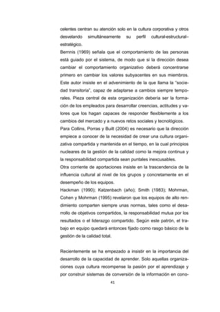 41
celentes centran su atención solo en la cultura corporativa y otros
desvelando simultáneamente su perfil cultural-estructural–
estratégico.
Bernnis (1969) señala que el comportamiento de las personas
está guiado por el sistema, de modo que si la dirección desea
cambiar el comportamiento organizativo deberá concentrarse
primero en cambiar los valores subyacentes en sus miembros.
Este autor insiste en el advenimiento de la que llama la “socie-
dad transitoria”, capaz de adaptarse a cambios siempre tempo-
rales. Pieza central de esta organización debería ser la forma-
ción de los empleados para desarrollar creencias, actitudes y va-
lores que los hagan capaces de responder flexiblemente a los
cambios del mercado y a nuevos retos sociales y tecnológicos.
Para Collins, Porras y Built (2004) es necesario que la dirección
empiece a conocer de la necesidad de crear una cultura organi-
zativa compartida y mantenida en el tiempo, en la cual principios
nucleares de la gestión de la calidad como la mejora continua y
la responsabilidad compartida sean puntales inexcusables.
Otra corriente de aportaciones insiste en la trascendencia de la
influencia cultural al nivel de los grupos y concretamente en el
desempeño de los equipos.
Hackman (1990); Katzenbach (año); Smith (1983); Mohrman,
Cohen y Mohrman (1995) revelaron que los equipos de alto ren-
dimiento comparten siempre unas normas, tales como el desa-
rrollo de objetivos compartidos, la responsabilidad mutua por los
resultados o el liderazgo compartido. Según este patrón, el tra-
bajo en equipo quedará entonces fijado como rasgo básico de la
gestión de la calidad total.
Recientemente se ha empezado a insistir en la importancia del
desarrollo de la capacidad de aprender. Solo aquellas organiza-
ciones cuya cultura recompense la pasión por el aprendizaje y
por construir sistemas de conversión de la información en cono-
 