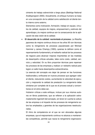 42
cimiento de trabajo sobrevivirán a largo plazo (Baldrige National
Analityprogram 2000). Actualmente, el enfoque humano se basa
en una concepción de la calidad como satisfacción al cliente tan-
to interno como externo.
Elementos como motivación, formación, trabajo en equipo, círcu-
los de calidad, equipos de mejora, empowerment y estimulo del
aprendizaje y la mejora continua son la consecuencia de la apli-
cación de esta visión de la calidad.
 El desarrollo de la calidad: reorientada al proceso. La filosofía
japonesa de mejora continua choca en los años 90 con técnicas
como la reingeniería de procesos popularizado por Michael
Hammer y James Champy (1993), quienes la definen como el
repensamiento fundamental y el rediseño radical de los procesos
de negocio para alcanzar mejoras importantes en las medidas
de desempeño críticas actuales, tales como costo, calidad, ser-
vicio y velocidad. En su libro proponían técnicas para repensar
los procesos de las empresas y realizar un rediseño radical para
lograr un salto hacia desempeños extraordinarios.
La esencia del concepto era dejar de pensar en las funciones
tradicionales y enfocarse en nuevos procesos que agregan valor
al cliente, reduciendo costos, aumentando la velocidad de ejecu-
ción y mejorando la calidad de prestación La reingeniería debe
olvidarse por completo de lo que es el proceso actual y concen-
trarse en el cómo debe ser.
Hubieron críticas a este enfoque, incluso por sus mismos auto-
res en libros posteriores, que se refieren a la aplicación extre-
madamente ingenieril del concepto, sin tener en cuenta la cultura
de las empresa o el impacto de los procesos de reingeniería so-
bre los empleados y gerentes de las organizaciones reestructu-
radas.
El ritmo de competencia en el que se ven abocadas algunas
empresas, que el mejoramiento continuo no alcanza a mantener-
las competitivas, permite que nazca la reingeniería organizacio-
 