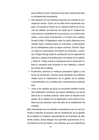 52
para justificar la gran importancia que este campo tiene para
la competitividad empresarial.
 Otro aspecto son los intereses espurios que impiden la con-
vergencia teórica. Cada uno de ellos tenía inquietudes pro-
pias y ha puesto el acento en un aspecto distinto de la fun-
ción de calidad, así tenemos los casos de W. Edward De-
ming sobre la variabilidad de los procesos y su control esta-
dístico; Juran sobre la prevención y el costo de la calidad;
Armand Vallin y Feigenbaum sobre la visión sistémica de la
calidad; Kaoru Ishikawa sobre la motivación y participación
de los trabajadores para la mejora continua; Genichi Tagu-
chi sobre la optimización del diseño de productos y proce-
sos; Shigeo Shingo sobre la contribución de la organización
eficiente y rápida de la producción a la mejora de la calidad,
y Philip B. Crosby sobre la importancia de la motivación en
toda la compañía para alcanzar el cero defectos y reducir
los costos de no calidad.
 Finalmente, tenemos un enfoque prescriptivo ligado a una
forma de teorización inductiva para identificar las prácticas
ideales para la implantación de la gestión de la calidad,
mercantilmente muy rentable pero científicamente bastante
laxa.
 Junto a los trabajos de gurús se encuentra también mucha
otra publicación normativa que busca establecer una teoría
dentro de un contexto práctico, tanto sobre la relación de la
gestión de la calidad con el desempeño como sobre el pro-
blema de las prácticas clave del éxito en la implantación de
modelos.
Más interesantes son los estudios comparativos que se han en-
focado a describir el proceso real de implantación de la gestión
de la calidad en muestras representativas de empresas de dife-
rentes países. Estos trabajos han permitido aproximarse al co-
nocimiento de los principios y las prácticas que son específicos
 