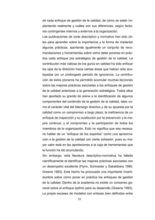 53
de cada enfoque de gestión de la calidad, de cómo se están im-
plantando realmente y cuáles son sus diferencias, según facto-
res contingentes internos y externos a la organización.
Las publicaciones de corte descriptivo y normativo han sido úti-
les para aprender sobre la importancia y la forma de implantar
algunas prácticas, aportando igualmente un conjunto de reco-
mendaciones y herramientas sobre cómo debe ponerse en prác-
tica cada enfoque pre estratégico de gestión de la calidad. La
contribución más valiosa de los gurús en calidad ha sido enfocar
los ojos de la dirección hacia ciertas áreas que habían sido sos-
layadas por un prolongado periodo de ignorancia. La contribu-
ción de estos pioneros ha permitido acumular muchas lecciones
sobre las mejores prácticas asociadas a los enfoques de gestión
de la calidad anteriores a la generación estratégica. Todos ellos
han aportado su granito de arena a la identificación de algunos
componentes del contenido de la gestión de la calidad, tales co-
mo el carácter vital del liderazgo directivo y de su apuesta por la
calidad como un compromiso a largo plazo; la ineficiencia de un
enfoque de inspección y su sustitución por la prevención y la me-
jora continua; y el compromiso y la participación de todos los
miembros de la organización. Esto no significa que sea necesa-
rio hablar de un “enfoque de los expertos” como una aproxima-
ción a la gestión de la calidad con cierta cohesión, pues su ma-
yor valor está en las aportaciones a la caja de herramientas que
la función ha ido acumulando.
Sin embargo, esta literatura descriptivo-normativa ha fallado
científicamente al identificar las mejores prácticas asociadas con
un desempeño excelente (Flynn, Schroeder y Sakakibara 1995;
Greene 1993). Este hecho ha provocado una importante incerti-
dumbre sobre cómo poner en práctica los enfoques de gestión
de la calidad. Dentro de la academia no existe un consenso ge-
neral sobre el enfoque óptimo para su desarrollo (Greene 1993).
La propia escasez de modelos con enlaces bien definidos entre
 
