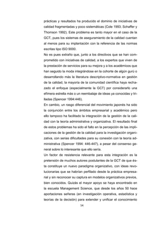 54
prácticas y resultados ha producido el dominio de iniciativas de
calidad fragmentadas y poco sistemáticas (Cole 1993; Schaffer y
Thomson 1992). Este problema es tanto mayor en el caso de la
GCT, pues los sistemas de aseguramiento de la calidad cuentan
al menos para su implantación con la referencia de las normas
escritas tipo ISO 9000.
No es pues extraño que, junto a los directivos que se han com-
prometido con iniciativas de calidad, a los expertos que viven de
la prestación de servicios para su mejora y a los académicos que
han seguido la moda integrándose en la cohorte de algún gurú o
desarrollando más la literatura descriptivo-normativa en gestión
de la calidad, la mayoría de la comunidad científica haya recha-
zado el enfoque (especialmente la GCT) por considerarlo una
efímera estrella más o un reembalaje de ideas ya conocidas y tri-
lladas (Spencer 1994:446).
En cambio, un rasgo diferencial del movimiento japonés ha sido
la conjunción entre los ámbitos empresarial y académico pero
ello tampoco ha facilitado la integración de la gestión de la cali-
dad con la teoría administrativa y organizativa. El resultado final
de estos problemas ha sido el fallo en la percepción de las impli-
caciones de la gestión de la calidad para la investigación organi-
zativa, con serias dificultades para su conexión con la teoría ad-
ministrativa (Spencer 1994: 446-447), a pesar del consenso ge-
neral sobre lo interesante que ello sería.
Un factor de resistencia relevante para esta integración es la
pretensión de muchos autores postulantes de la GCT de que és-
ta constituye un nuevo paradigma organizativo, con ideas revo-
lucionarias que se habrían perfilado desde la práctica empresa-
rial y sin reconocer su captura en modelos organizativos previos,
bien conocidos. Quizás el mayor apoyo se haya encontrado en
la escuela Management Science, que desde los años 50 hace
aportaciones señeras (en investigación operativa, estadística y
teorías de la decisión) para extender y unificar el conocimiento
 