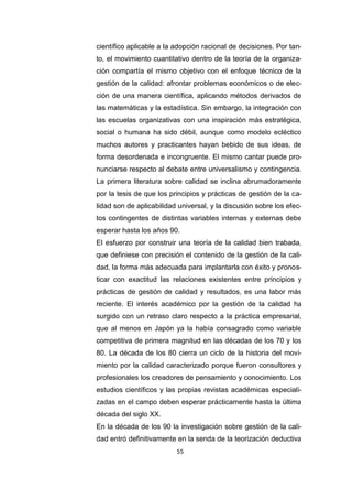 55
científico aplicable a la adopción racional de decisiones. Por tan-
to, el movimiento cuantitativo dentro de la teoría de la organiza-
ción compartía el mismo objetivo con el enfoque técnico de la
gestión de la calidad: afrontar problemas económicos o de elec-
ción de una manera científica, aplicando métodos derivados de
las matemáticas y la estadística. Sin embargo, la integración con
las escuelas organizativas con una inspiración más estratégica,
social o humana ha sido débil, aunque como modelo ecléctico
muchos autores y practicantes hayan bebido de sus ideas, de
forma desordenada e incongruente. El mismo cantar puede pro-
nunciarse respecto al debate entre universalismo y contingencia.
La primera literatura sobre calidad se inclina abrumadoramente
por la tesis de que los principios y prácticas de gestión de la ca-
lidad son de aplicabilidad universal, y la discusión sobre los efec-
tos contingentes de distintas variables internas y externas debe
esperar hasta los años 90.
El esfuerzo por construir una teoría de la calidad bien trabada,
que definiese con precisión el contenido de la gestión de la cali-
dad, la forma más adecuada para implantarla con éxito y pronos-
ticar con exactitud las relaciones existentes entre principios y
prácticas de gestión de calidad y resultados, es una labor más
reciente. El interés académico por la gestión de la calidad ha
surgido con un retraso claro respecto a la práctica empresarial,
que al menos en Japón ya la había consagrado como variable
competitiva de primera magnitud en las décadas de los 70 y los
80. La década de los 80 cierra un ciclo de la historia del movi-
miento por la calidad caracterizado porque fueron consultores y
profesionales los creadores de pensamiento y conocimiento. Los
estudios científicos y las propias revistas académicas especiali-
zadas en el campo deben esperar prácticamente hasta la última
década del siglo XX.
En la década de los 90 la investigación sobre gestión de la cali-
dad entró definitivamente en la senda de la teorización deductiva
 