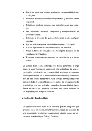 70
 Fomentar y entrenar equipos autónomos con capacidad de au-
to dirigirse.
 Promover el comportamiento comprometido y dinámico frente
al pasivo.
 Establecer objetivos comunes que estimulen antes que empu-
jen.
 Dar autonomía dinámica, delegación y enriquecimiento de
puestos y tareas.
 Estimular la creencia de que puede llevarse a cabo cualquier
objetivo.
 Ejercer un liderazgo que estimule la mejora en continuidad.
 Valorar y promover la formación continua del personal.
 Crear factores de evaluación de desempeño basados en la
creatividad e innovación.
 Proponer programas permanentes de capacitación y entrena-
miento.
La Calidad total es una estrategia que busca garantizar, a largo
plazo, la supervivencia, el crecimiento y la rentabilidad de una or-
ganización optimizando su competitividad, mediante el asegura-
miento permanente de la satisfacción de los clientes y la elimina-
ción de todo tipo de desperdicios. Esto se logra con la participación
activa de todo el personal bajo nuevos estilos de liderazgo; siendo
la estrategia que bien aplicada, responde a la necesidad de trans-
formar los productos, servicios, procesos, estructuras y cultura de
las empresas para asegurar su futuro.
b) La Gestión de calidad total
La Gestión de Calidad Total es un concepto global e integrador que
pretende tener en cuenta, simultáneamente, todos los aspectos de
una organización productiva. Los principios básicos en que se fun-
damenta una Gestión de Calidad Total son:
 
